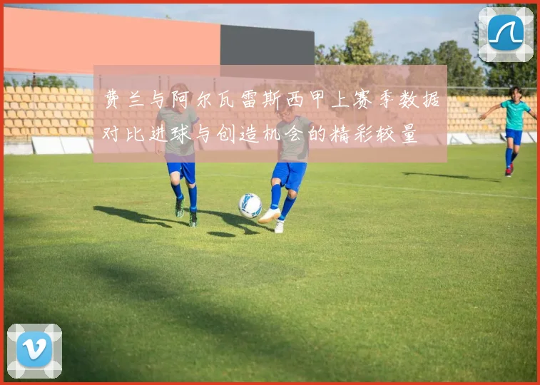费兰与阿尔瓦雷斯西甲上赛季数据对比进球与创造机会的精彩较量
