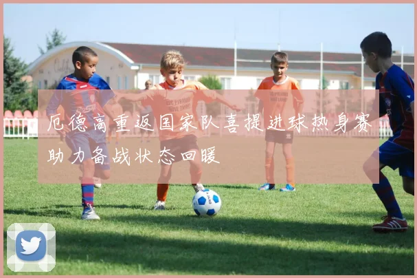 厄德高重返国家队喜提进球热身赛助力备战状态回暖
