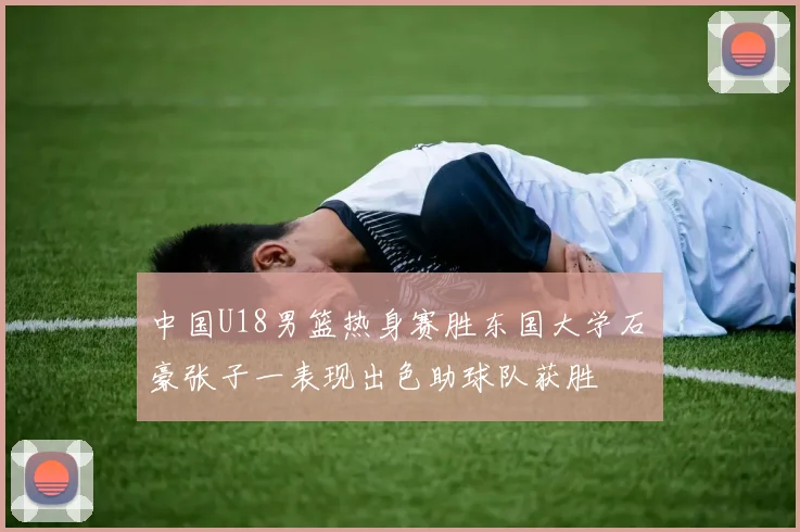 中国U18男篮热身赛胜东国大学石洺豪张子一表现出色助球队获胜
