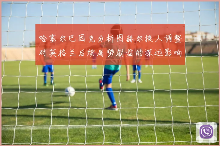 哈塞尔巴因克分析图赫尔换人调整对英格兰后续局势崩盘的深远影响