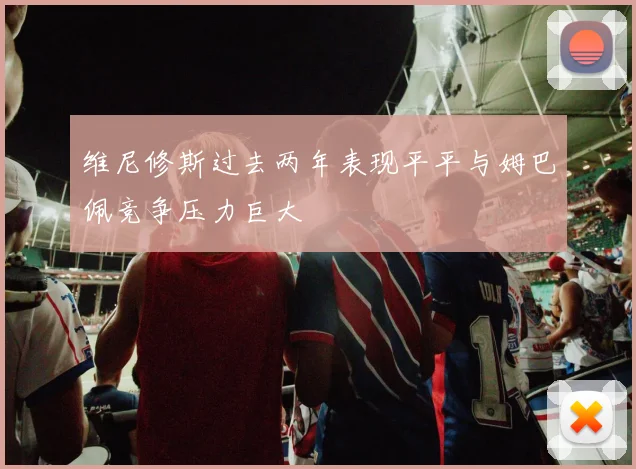 维尼修斯过去两年表现平平与姆巴佩竞争压力巨大
